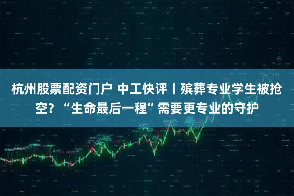 杭州股票配资门户 中工快评丨殡葬专业学生被抢空？“生命最后一程”需要更专业的守护